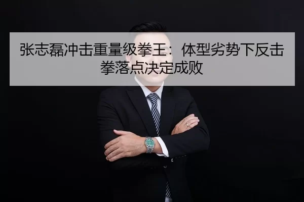 张志磊冲击重量级拳王：体型劣势下反击拳落点决定成败
