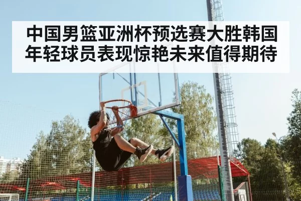 中国男篮亚洲杯预选赛大胜韩国年轻球员表现惊艳未来值得期待