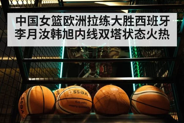 中国女篮欧洲拉练大胜西班牙李月汝韩旭内线双塔状态火热