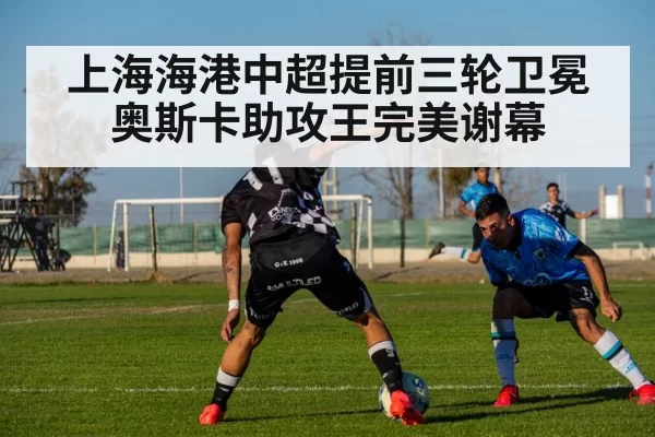 上海海港中超提前三轮卫冕奥斯卡助攻王完美谢幕